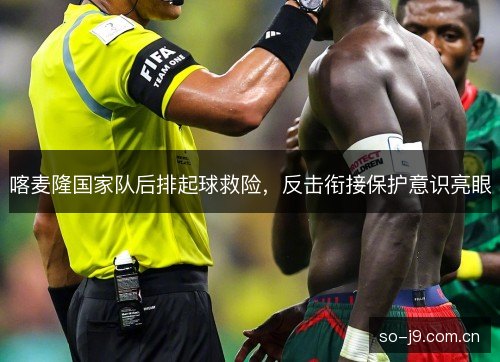 喀麦隆国家队后排起球救险，反击衔接保护意识亮眼