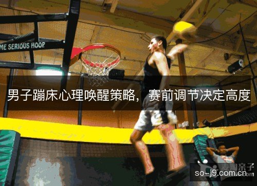 男子蹦床心理唤醒策略,赛前调节决定高度 男子蹦床心理唤醒策略,赛前调节决定高度